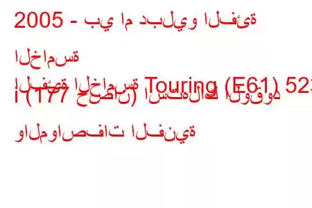 2005 - بي ام دبليو الفئة الخامسة
الفئة الخامسة Touring (E61) 523 i (177 حصان) استهلاك الوقود والمواصفات الفنية