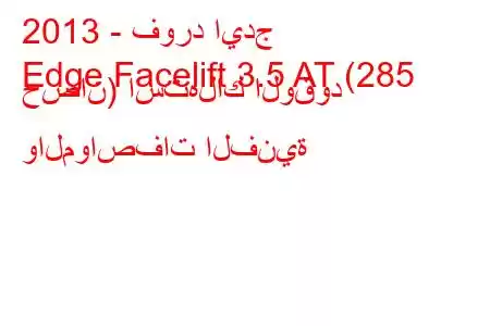 2013 - فورد ايدج
Edge Facelift 3.5 AT (285 حصان) استهلاك الوقود والمواصفات الفنية