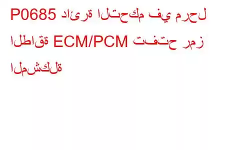 P0685 دائرة التحكم في مرحل الطاقة ECM/PCM تفتح رمز المشكلة