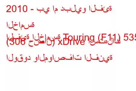 2010 - بي ام دبليو الفئة الخامسة
الفئة الخامسة Touring (F11) 535i (306 حصان) xDrive استهلاك الوقود والمواصفات الفنية