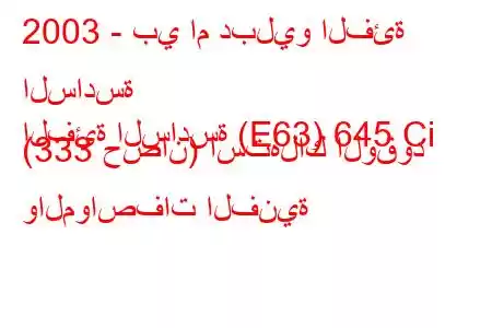 2003 - بي ام دبليو الفئة السادسة
الفئة السادسة (E63) 645 Ci (333 حصان) استهلاك الوقود والمواصفات الفنية