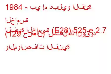 1984 - بي إم دبليو الفئة الخامسة
الفئة الخامسة (E28) 525 e 2.7 (129 حصان) استهلاك الوقود والمواصفات الفنية