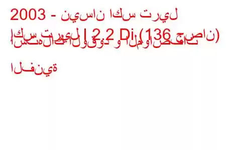 2003 - نيسان اكس تريل
إكس تريل I 2.2 Di (136 حصان) استهلاك الوقود و المواصفات الفنية