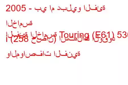 2005 - بي ام دبليو الفئة الخامسة
الفئة الخامسة Touring (E61) 530 i (258 حصان) استهلاك الوقود والمواصفات الفنية