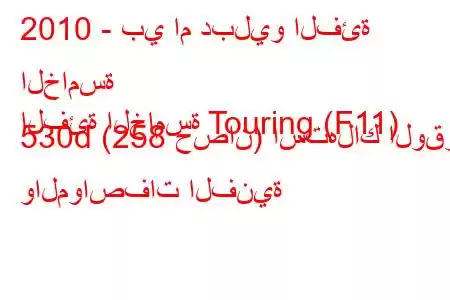 2010 - بي ام دبليو الفئة الخامسة
الفئة الخامسة Touring (F11) 530d (258 حصان) استهلاك الوقود والمواصفات الفنية