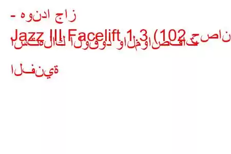 - هوندا جاز
Jazz III Facelift 1.3 (102 حصان) استهلاك الوقود والمواصفات الفنية