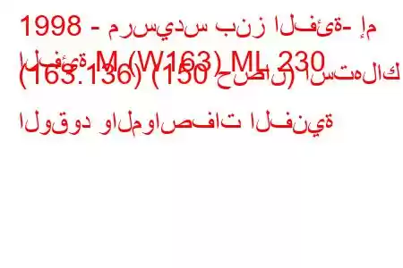 1998 - مرسيدس بنز الفئة- إم
الفئة M (W163) ML 230 (163.136) (150 حصان) استهلاك الوقود والمواصفات الفنية