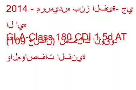 2014 - مرسيدس بنز الفئة- جي ال ايه
GLA-Class 180 CDI 1.5d AT (109 حصان) استهلاك الوقود والمواصفات الفنية