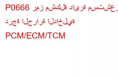 P0666 رمز مشكلة دائرة مستشعر درجة الحرارة الداخلية PCM/ECM/TCM