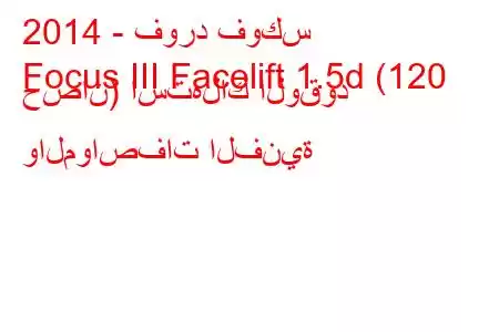 2014 - فورد فوكس
Focus III Facelift 1.5d (120 حصان) استهلاك الوقود والمواصفات الفنية