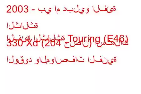 2003 - بي ام دبليو الفئة الثالثة
الفئة الثالثة Touring (E46) 330 Xd (204 حصان) استهلاك الوقود والمواصفات الفنية