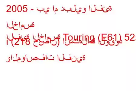 2005 - بي ام دبليو الفئة الخامسة
الفئة الخامسة Touring (E61) 525 i (218 حصان) استهلاك الوقود والمواصفات الفنية