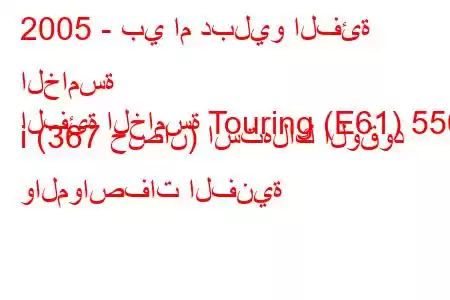 2005 - بي ام دبليو الفئة الخامسة
الفئة الخامسة Touring (E61) 550 i (367 حصان) استهلاك الوقود والمواصفات الفنية