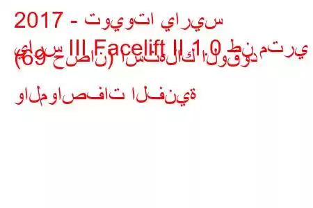 2017 - تويوتا ياريس
يارس III Facelift II 1.0 طن متري (69 حصان) استهلاك الوقود والمواصفات الفنية