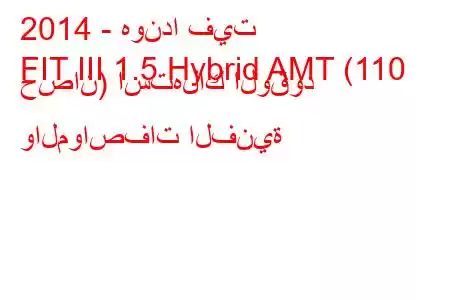 2014 - هوندا فيت
FIT III 1.5 Hybrid AMT (110 حصان) استهلاك الوقود والمواصفات الفنية