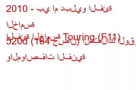 2010 - بي ام دبليو الفئة الخامسة
الفئة الخامسة Touring (F11) 520d (184 حصان) استهلاك الوقود والمواصفات الفنية