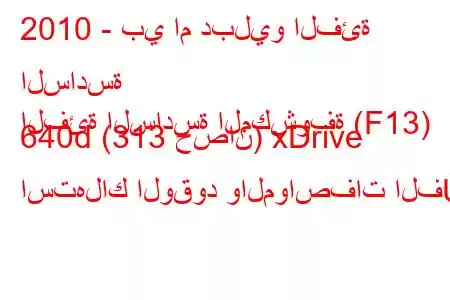 2010 - بي ام دبليو الفئة السادسة
الفئة السادسة المكشوفة (F13) 640d (313 حصان) xDrive استهلاك الوقود والمواصفات الف