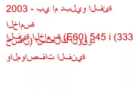 2003 - بي ام دبليو الفئة الخامسة
الفئة الخامسة (E60) 545 i (333 حصان) استهلاك الوقود والمواصفات الفنية