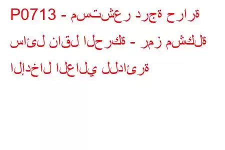 P0713 - مستشعر درجة حرارة سائل ناقل الحركة - رمز مشكلة الإدخال العالي للدائرة