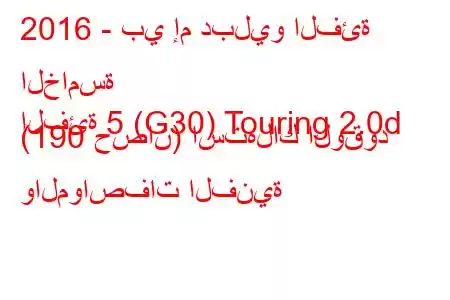 2016 - بي إم دبليو الفئة الخامسة
الفئة 5 (G30) Touring 2.0d (190 حصان) استهلاك الوقود والمواصفات الفنية