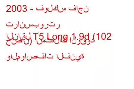 2003 - فولكس فاجن ترانسبورتر
الناقل T5 Long 1.9d (102 حصان) استهلاك الوقود والمواصفات الفنية