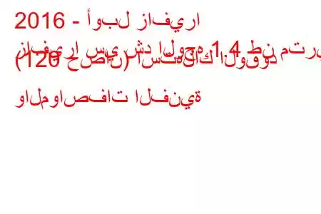 2016 - أوبل زافيرا
زافيرا سي شد الوجه 1.4 طن متري (120 حصان) استهلاك الوقود والمواصفات الفنية