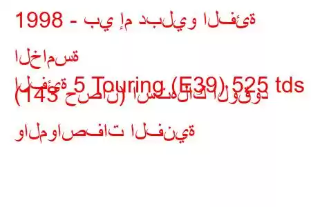 1998 - بي إم دبليو الفئة الخامسة
الفئة 5 Touring (E39) 525 tds (143 حصان) استهلاك الوقود والمواصفات الفنية