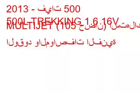 2013 - فيات 500
500L TREKKING 1.6 16V MULTIJET (105 حصان) استهلاك الوقود والمواصفات الفنية