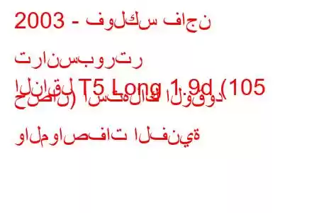 2003 - فولكس فاجن ترانسبورتر
الناقل T5 Long 1.9d (105 حصان) استهلاك الوقود والمواصفات الفنية