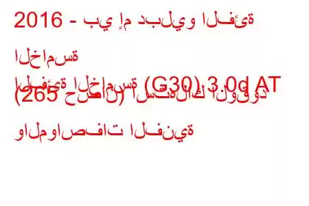 2016 - بي إم دبليو الفئة الخامسة
الفئة الخامسة (G30) 3.0d AT (265 حصان) استهلاك الوقود والمواصفات الفنية