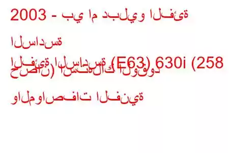 2003 - بي ام دبليو الفئة السادسة
الفئة السادسة (E63) 630i (258 حصان) استهلاك الوقود والمواصفات الفنية