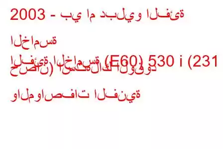 2003 - بي ام دبليو الفئة الخامسة
الفئة الخامسة (E60) 530 i (231 حصان) استهلاك الوقود والمواصفات الفنية