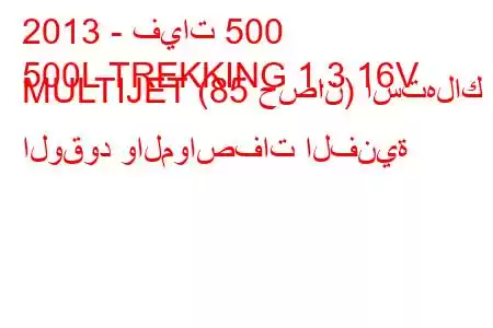 2013 - فيات 500
500L TREKKING 1.3 16V MULTIJET (85 حصان) استهلاك الوقود والمواصفات الفنية