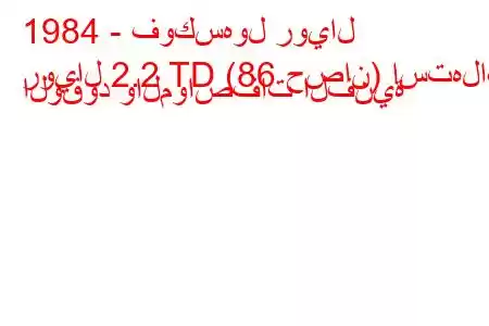 1984 - فوكسهول رويال
رويال 2.2 TD (86 حصان) استهلاك الوقود والمواصفات الفنية