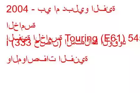 2004 - بي ام دبليو الفئة الخامسة
الفئة الخامسة Touring (E61) 545 i (333 حصان) استهلاك الوقود والمواصفات الفنية